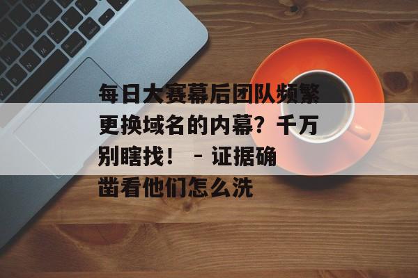 每日大赛幕后团队频繁更换域名的内幕?千万别瞎找! - 证据确凿看他们怎么洗