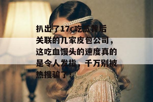 扒出了17c吃瓜背后关联的几家皮包公司,这吃血馒头的速度真的是令人发指,千万别被热搜骗了!