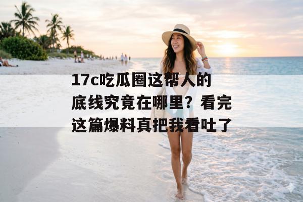 17c吃瓜圈这帮人的底线究竟在哪里？看完这篇爆料真把我看吐了