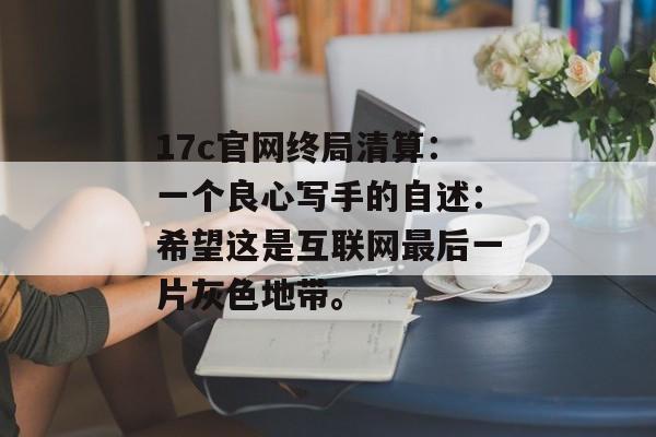 17c官网终局清算：一个良心写手的自述：希望这是互联网最后一片灰色地带。