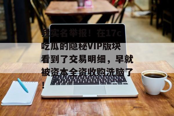 我实名举报！在17c吃瓜的隐秘VIP版块看到了交易明细，早就被资本全资收购洗脑了！